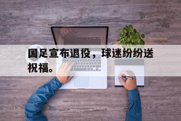 Leyu 体育网站-国足宣布退役，球迷纷纷送祝福。