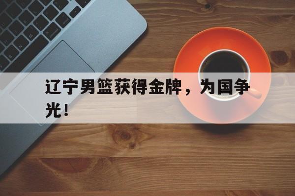 乐鱼最新网站-辽宁男篮获得金牌，为国争光！