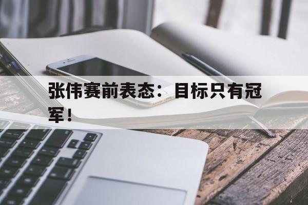 乐鱼中国官方网-张伟赛前表态：目标只有冠军！