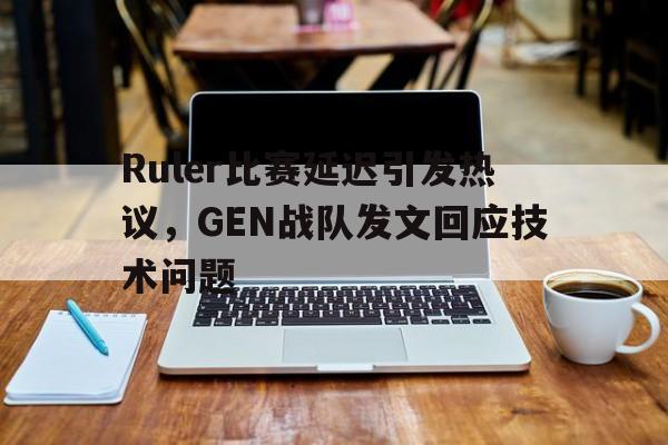乐鱼中国官方网-Ruler比赛延迟引发热议，GEN战队发文回应技术问题