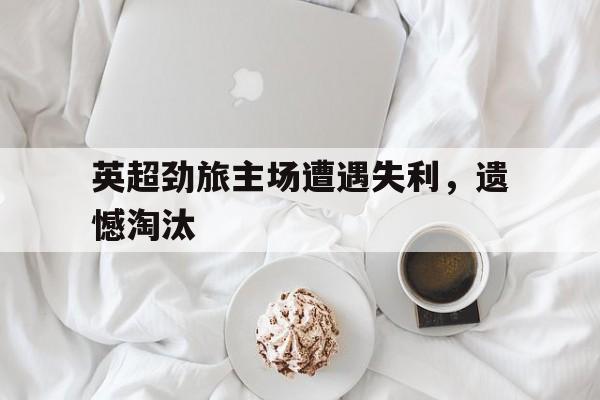 Leyu 体育网站-英超劲旅主场遭遇失利，遗憾淘汰