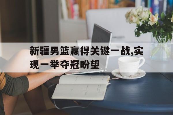 乐鱼最新网站-新疆男篮赢得关键一战,实现一举夺冠盼望