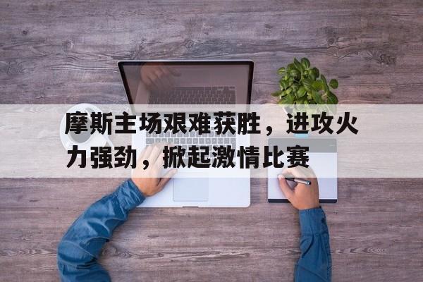 乐鱼中国官方网-摩斯主场艰难获胜，进攻火力强劲，掀起激情比赛