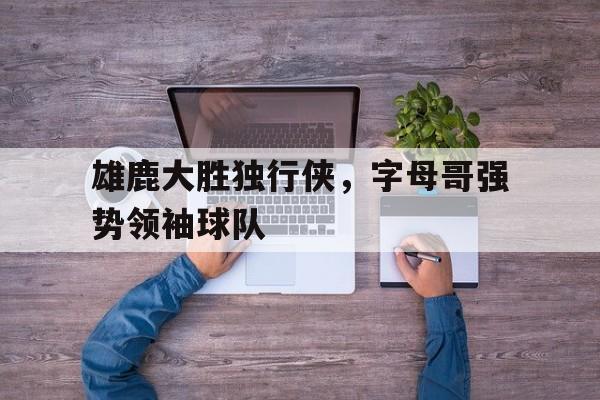 乐鱼中国官方网-雄鹿大胜独行侠，字母哥强势领袖球队