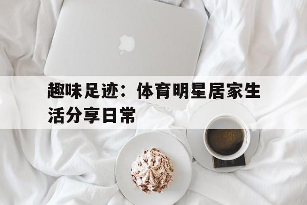 乐鱼最新登录入口-趣味足迹：体育明星居家生活分享日常