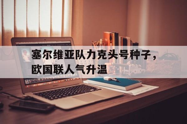 乐鱼最新网站-塞尔维亚队力克头号种子，欧国联人气升温
