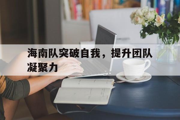 乐鱼最新登录入口-海南队突破自我，提升团队凝聚力