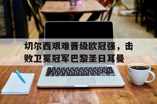 乐鱼最新登录入口-切尔西艰难晋级欧冠强，击败卫冕冠军巴黎圣日耳曼
