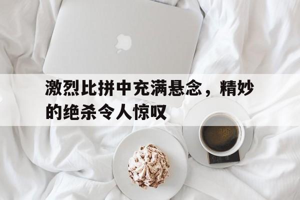 乐鱼最新登录入口-激烈比拼中充满悬念，精妙的绝杀令人惊叹
