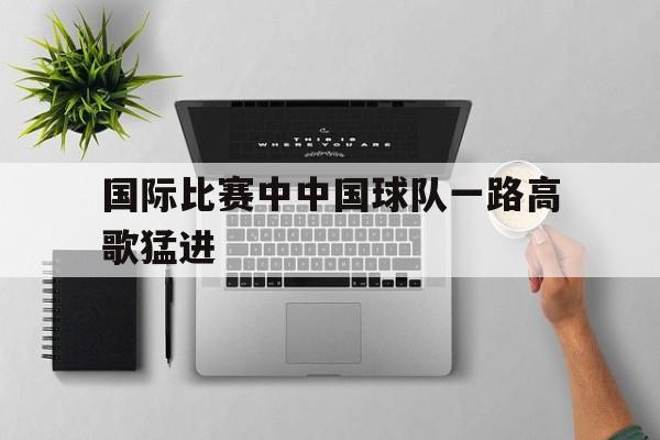 Leyu 体育网站-国际比赛中中国球队一路高歌猛进